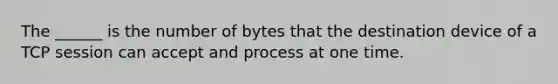 The ______ is the number of bytes that the destination device of a TCP session can accept and process at one time.