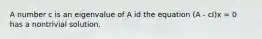 A number c is an eigenvalue of A id the equation (A - cI)x = 0 has a nontrivial solution.