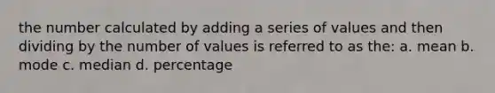 the number calculated by adding a series of values and then dividing by the number of values is referred to as the: a. mean b. mode c. median d. percentage