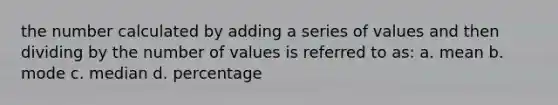 the number calculated by adding a series of values and then dividing by the number of values is referred to as: a. mean b. mode c. median d. percentage