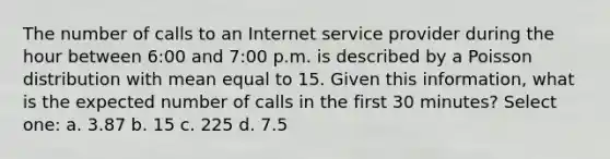 The number of calls to an Internet service provider during the hour between 6:00 and 7:00 p.m. is described by a Poisson distribution with mean equal to 15. Given this information, what is the expected number of calls in the first 30 minutes? Select one: a. 3.87 b. 15 c. 225 d. 7.5