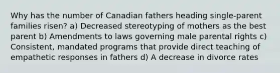 Why has the number of Canadian fathers heading single-parent families risen? a) Decreased stereotyping of mothers as the best parent b) Amendments to laws governing male parental rights c) Consistent, mandated programs that provide direct teaching of empathetic responses in fathers d) A decrease in divorce rates