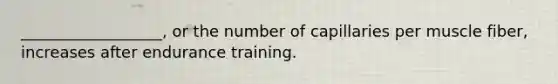 __________________, or the number of capillaries per muscle fiber, increases after endurance training.