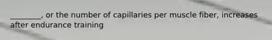 ________, or the number of capillaries per muscle fiber, increases after endurance training