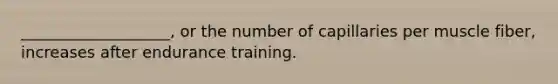 ___________________, or the number of capillaries per muscle fiber, increases after endurance training.