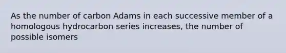 As the number of carbon Adams in each successive member of a homologous hydrocarbon series increases, the number of possible isomers