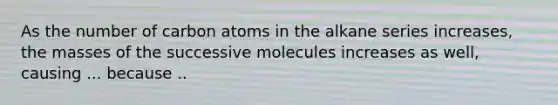 As the number of carbon atoms in the alkane series increases, the masses of the successive molecules increases as well, causing ... because ..