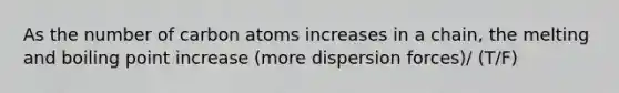 As the number of carbon atoms increases in a chain, the melting and boiling point increase (more dispersion forces)/ (T/F)