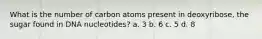 What is the number of carbon atoms present in deoxyribose, the sugar found in DNA nucleotides? a. 3 b. 6 c. 5 d. 8