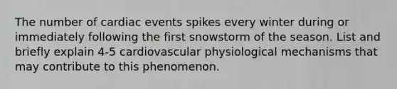 The number of cardiac events spikes every winter during or immediately following the first snowstorm of the season. List and briefly explain 4-5 cardiovascular physiological mechanisms that may contribute to this phenomenon.