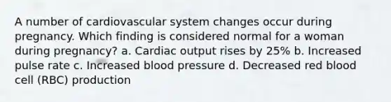 A number of cardiovascular system changes occur during pregnancy. Which finding is considered normal for a woman during pregnancy? a. Cardiac output rises by 25% b. Increased pulse rate c. Increased blood pressure d. Decreased red blood cell (RBC) production