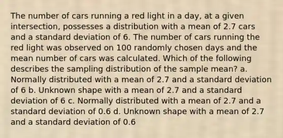 The number of cars running a red light in a day, at a given intersection, possesses a distribution with a mean of 2.7 cars and a <a href='https://www.questionai.com/knowledge/kqGUr1Cldy-standard-deviation' class='anchor-knowledge'>standard deviation</a> of 6. The number of cars running the red light was observed on 100 randomly chosen days and the mean number of cars was calculated. Which of the following describes the sampling distribution of the sample mean? a. Normally distributed with a mean of 2.7 and a standard deviation of 6 b. Unknown shape with a mean of 2.7 and a standard deviation of 6 c. Normally distributed with a mean of 2.7 and a standard deviation of 0.6 d. Unknown shape with a mean of 2.7 and a standard deviation of 0.6