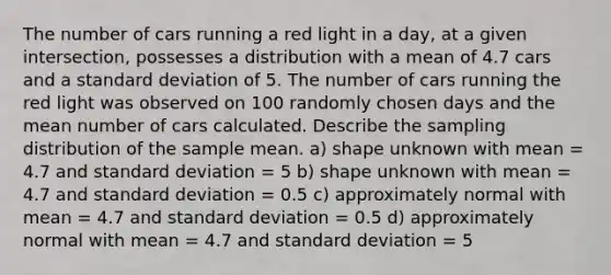 The number of cars running a red light in a day, at a given intersection, possesses a distribution with a mean of 4.7 cars and a <a href='https://www.questionai.com/knowledge/kqGUr1Cldy-standard-deviation' class='anchor-knowledge'>standard deviation</a> of 5. The number of cars running the red light was observed on 100 randomly chosen days and the mean number of cars calculated. Describe the sampling distribution of the sample mean. a) shape unknown with mean = 4.7 and standard deviation = 5 b) shape unknown with mean = 4.7 and standard deviation = 0.5 c) approximately normal with mean = 4.7 and standard deviation = 0.5 d) approximately normal with mean = 4.7 and standard deviation = 5