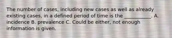 The number of cases, including new cases as well as already existing cases, in a defined period of time is the ___________. A. incidence B. prevalence C. Could be either, not enough information is given.