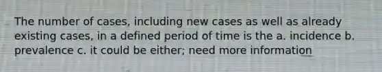 The number of cases, including new cases as well as already existing cases, in a defined period of time is the a. incidence b. prevalence c. it could be either; need more information