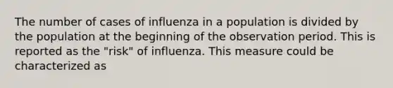 The number of cases of influenza in a population is divided by the population at the beginning of the observation period. This is reported as the "risk" of influenza. This measure could be characterized as