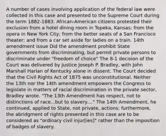 A number of cases involving application of the federal law were collected in this case and presented to the Supreme Court during the term 1882-1883. African-American citizens protested their exclusion from a hotel dining room in Topeka, Kansas; from the opera in New York City; from the better seats of a San Francisco theater; and from a car set aside for ladies on a train. 14th amendment issue Did the amendment prohibit State governments from discriminating, but permit private persons to discriminate under "freedom of choice" The 8-1 decision of the Court was delivered by Justice Joseph P. Bradley, with John Marshall Harlan of Kentucky alone in dissent. The Court decided that the Civil Rights Act of 1875 was unconstitutional. Neither the 13th nor the 14th amendment empowers the Congress to legislate in matters of racial discrimination in the private sector, Bradley wrote. "The 13th Amendment has respect, not to distinctions of race...but to slavery...." The 14th Amendment, he continued, applied to State, not private, actions; furthermore, the abridgment of rights presented in this case are to be considered as "ordinary civil injur[ies]" rather than the imposition of badges of slavery.