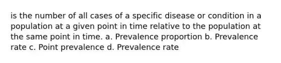 is the number of all cases of a specific disease or condition in a population at a given point in time relative to the population at the same point in time. a. Prevalence proportion b. Prevalence rate c. Point prevalence d. Prevalence rate