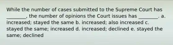 While the number of cases submitted to the Supreme Court has ________, the number of opinions the Court issues has ________. a. increased; stayed the same b. increased; also increased c. stayed the same; increased d. increased; declined e. stayed the same; declined