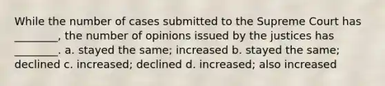 While the number of cases submitted to the Supreme Court has ________, the number of opinions issued by the justices has ________. a. stayed the same; increased b. stayed the same; declined c. increased; declined d. increased; also increased