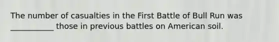 The number of casualties in the First Battle of Bull Run was ___________ those in previous battles on American soil.