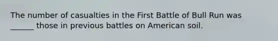 The number of casualties in the First Battle of Bull Run was ______ those in previous battles on American soil.