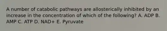 A number of catabolic pathways are allosterically inhibited by an increase in the concentration of which of the following? A. ADP B. AMP C. ATP D. NAD+ E. Pyruvate