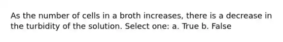 As the number of cells in a broth increases, there is a decrease in the turbidity of the solution. Select one: a. True b. False