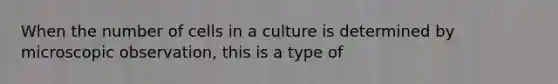 When the number of cells in a culture is determined by microscopic observation, this is a type of