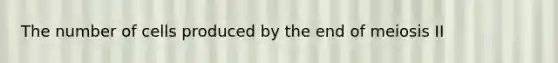 The number of cells produced by the end of meiosis II