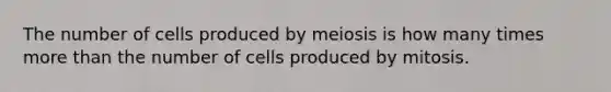 The number of cells produced by meiosis is how many times more than the number of cells produced by mitosis.