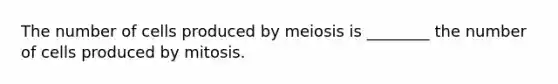 The number of cells produced by meiosis is ________ the number of cells produced by mitosis.