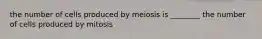 the number of cells produced by meiosis is ________ the number of cells produced by mitosis