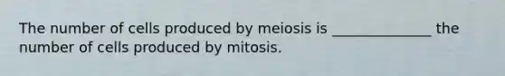 The number of cells produced by meiosis is ______________ the number of cells produced by mitosis.