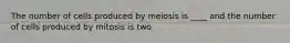 The number of cells produced by meiosis is ____ and the number of cells produced by mitosis is two