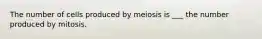 The number of cells produced by meiosis is ___ the number produced by mitosis.