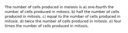 The number of cells produced in meiosis is a) one-fourth the number of cells produced in mitosis. b) half the number of cells produced in mitosis. c) equal to the number of cells produced in mitosis. d) twice the number of cells produced in mitosis. e) four times the number of cells produced in mitosis.