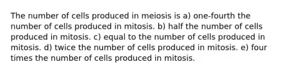 The number of cells produced in meiosis is a) one-fourth the number of cells produced in mitosis. b) half the number of cells produced in mitosis. c) equal to the number of cells produced in mitosis. d) twice the number of cells produced in mitosis. e) four times the number of cells produced in mitosis.