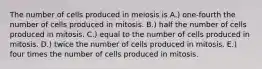 The number of cells produced in meiosis is A.) one-fourth the number of cells produced in mitosis. B.) half the number of cells produced in mitosis. C.) equal to the number of cells produced in mitosis. D.) twice the number of cells produced in mitosis. E.) four times the number of cells produced in mitosis.