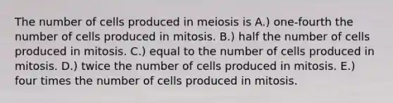 The number of cells produced in meiosis is A.) one-fourth the number of cells produced in mitosis. B.) half the number of cells produced in mitosis. C.) equal to the number of cells produced in mitosis. D.) twice the number of cells produced in mitosis. E.) four times the number of cells produced in mitosis.