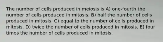 The number of cells produced in meiosis is A) one-fourth the number of cells produced in mitosis. B) half the number of cells produced in mitosis. C) equal to the number of cells produced in mitosis. D) twice the number of cells produced in mitosis. E) four times the number of cells produced in mitosis.