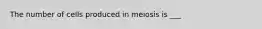 The number of cells produced in meiosis is ___