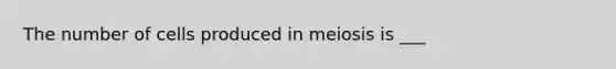 The number of cells produced in meiosis is ___