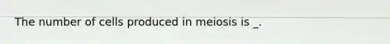 The number of cells produced in meiosis is _.