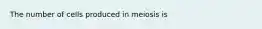 The number of cells produced in meiosis is