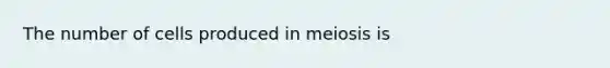 The number of cells produced in meiosis is