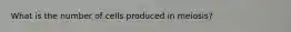 What is the number of cells produced in meiosis?