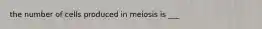 the number of cells produced in meiosis is ___