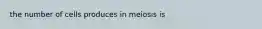 the number of cells produces in meiosis is