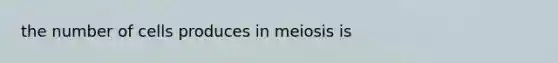 the number of cells produces in meiosis is